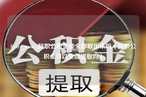 博兴辞职公积金能全部取出来吗（辞职公积金可以全部提取吗）