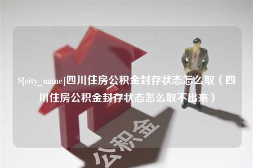 博兴四川住房公积金封存状态怎么取（四川住房公积金封存状态怎么取不出来）